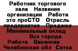 Работник торгового зала › Название организации ­ Работа-это проСТО › Отрасль предприятия ­ Продажи › Минимальный оклад ­ 14 500 - Все города Работа » Вакансии   . Челябинская обл.,Сатка г.